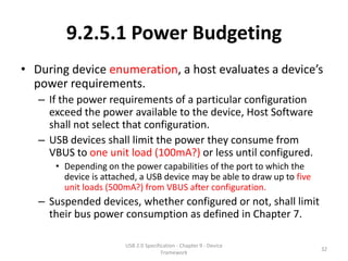 9.2.5.1 Power Budgeting
• During device enumeration, a host evaluates a device’s
  power requirements.
   – If the power requirements of a particular configuration
     exceed the power available to the device, Host Software
     shall not select that configuration.
   – USB devices shall limit the power they consume from
     VBUS to one unit load (100mA?) or less until configured.
      • Depending on the power capabilities of the port to which the
        device is attached, a USB device may be able to draw up to five
        unit loads (500mA?) from VBUS after configuration.
   – Suspended devices, whether configured or not, shall limit
     their bus power consumption as defined in Chapter 7.

                       USB 2.0 Specification - Chapter 9 - Device
                                                                          32
                                      Framework
 
