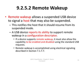 9.2.5.2 Remote Wakeup
• Remote wakeup allows a suspended USB device
  to signal a host that may also be suspended.
  – This notifies the host that it should resume from its
    suspended mode.
  – A USB device reports its ability to support remote
    wakeup in a configuration descriptor.
     • If a device supports remote wakeup, it must also allow the
       capability to be enabled and disabled using the standard USB
       requests.
     • Remote wakeup is accomplished using electrical signaling
       described in Section 7.1.7.7.


                    USB 2.0 Specification - Chapter 9 - Device
                                                                 33
                                   Framework
 