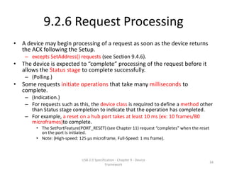 9.2.6 Request Processing
• A device may begin processing of a request as soon as the device returns
  the ACK following the Setup.
    – excepts SetAddress() requests (see Section 9.4.6).
• The device is expected to “complete” processing of the request before it
  allows the Status stage to complete successfully.
    – (Polling.)
• Some requests initiate operations that take many milliseconds to
  complete.
    – (Indication.)
    – For requests such as this, the device class is required to define a method other
      than Status stage completion to indicate that the operation has completed.
    – For example, a reset on a hub port takes at least 10 ms (ex: 10 frames/80
      microframes)to complete.
        • The SetPortFeature(PORT_RESET) (see Chapter 11) request “completes” when the reset
          on the port is initiated.
        • Note: (High-speed: 125 μs microframe, Full-Speed: 1 ms frame).



                              USB 2.0 Specification - Chapter 9 - Device
                                                                                               34
                                             Framework
 