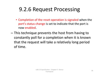 9.2.6 Request Processing
   • Completion of the reset operation is signaled when the
     port’s status change is set to indicate that the port is
     now enabled.
– This technique prevents the host from having to
  constantly poll for a completion when it is known
  that the request will take a relatively long period
  of time.




                  USB 2.0 Specification - Chapter 9 - Device
                                                               36
                                 Framework
 