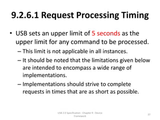 9.2.6.1 Request Processing Timing
• USB sets an upper limit of 5 seconds as the
  upper limit for any command to be processed.
  – This limit is not applicable in all instances.
  – It should be noted that the limitations given below
    are intended to encompass a wide range of
    implementations.
  – Implementations should strive to complete
    requests in times that are as short as possible.


                  USB 2.0 Specification - Chapter 9 - Device
                                                               37
                                 Framework
 