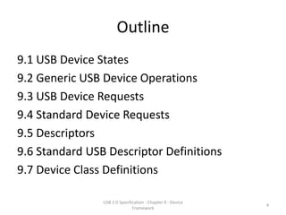 Outline
9.1 USB Device States
9.2 Generic USB Device Operations
9.3 USB Device Requests
9.4 Standard Device Requests
9.5 Descriptors
9.6 Standard USB Descriptor Definitions
9.7 Device Class Definitions

                USB 2.0 Specification - Chapter 9 - Device
                                                             4
                               Framework
 