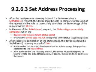 9.2.6.3 Set Address Processing
• After the reset/resume recovery interval if a device receives a
  SetAddress() request, the device must be able to complete processing of
  the request and be able to successfully complete the Status stage of the
  request within 50 ms.
• In the case of the SetAddress() request, the Status stage successfully
  completes when the
    • device sends the zero-length Status packet
    • or when the device sees the ACK in response to the Status stage data packet.
• After successful completion of the Status stage, the device is allowed a
  SetAddress() recovery interval of 2 ms.
    – At the end of this interval, the device must be able to accept Setup packets
      addressed to the new address.
    – Also, at the end of the recovery interval, the device must not respond to
      tokens sent to the old address (unless, of course, the old and new address is
      the same).



                            USB 2.0 Specification - Chapter 9 - Device
                                                                                      40
                                           Framework
 