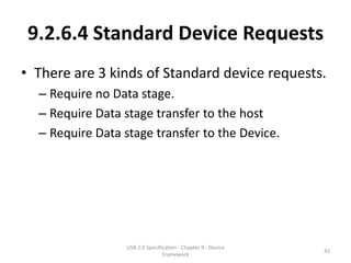 9.2.6.4 Standard Device Requests
• There are 3 kinds of Standard device requests.
  – Require no Data stage.
  – Require Data stage transfer to the host
  – Require Data stage transfer to the Device.




                  USB 2.0 Specification - Chapter 9 - Device
                                                               42
                                 Framework
 