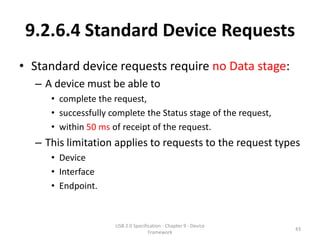9.2.6.4 Standard Device Requests
• Standard device requests require no Data stage:
  – A device must be able to
     • complete the request,
     • successfully complete the Status stage of the request,
     • within 50 ms of receipt of the request.
  – This limitation applies to requests to the request types
     • Device
     • Interface
     • Endpoint.


                     USB 2.0 Specification - Chapter 9 - Device
                                                                  43
                                    Framework
 