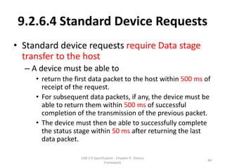 9.2.6.4 Standard Device Requests
• Standard device requests require Data stage
  transfer to the host
  – A device must be able to
     • return the first data packet to the host within 500 ms of
       receipt of the request.
     • For subsequent data packets, if any, the device must be
       able to return them within 500 ms of successful
       completion of the transmission of the previous packet.
     • The device must then be able to successfully complete
       the status stage within 50 ms after returning the last
       data packet.

                    USB 2.0 Specification - Chapter 9 - Device
                                                                 44
                                   Framework
 