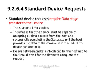 9.2.6.4 Standard Device Requests
• Standard device requests require Data stage
  transfer to the Device
  – The 5-second limit applies.
  – This means that the device must be capable of
    accepting all data packets from the host and
    successfully completing the Status stage if the host
    provides the data at the maximum rate at which the
    device can accept it.
  – Delays between packets introduced by the host add to
    the time allowed for the device to complete the
    request.

                  USB 2.0 Specification - Chapter 9 - Device
                                                               46
                                 Framework
 