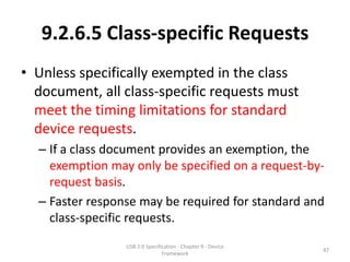 9.2.6.5 Class-specific Requests
• Unless specifically exempted in the class
  document, all class-specific requests must
  meet the timing limitations for standard
  device requests.
  – If a class document provides an exemption, the
    exemption may only be specified on a request-by-
    request basis.
  – Faster response may be required for standard and
    class-specific requests.
                 USB 2.0 Specification - Chapter 9 - Device
                                                              47
                                Framework
 