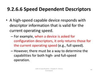 9.2.6.6 Speed Dependent Descriptors
• A high-speed capable device responds with
  descriptor information that is valid for the
  current operating speed.
  – For example, when a device is asked for
    configuration descriptors, it only returns those for
    the current operating speed (e.g., full speed).
  – However, there must be a way to determine the
    capabilities for both high- and full-speed
    operation.

                  USB 2.0 Specification - Chapter 9 - Device
                                                               49
                                 Framework
 