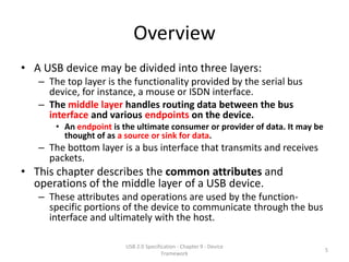 Overview
• A USB device may be divided into three layers:
   – The top layer is the functionality provided by the serial bus
     device, for instance, a mouse or ISDN interface.
   – The middle layer handles routing data between the bus
     interface and various endpoints on the device.
       • An endpoint is the ultimate consumer or provider of data. It may be
         thought of as a source or sink for data.
   – The bottom layer is a bus interface that transmits and receives
     packets.
• This chapter describes the common attributes and
  operations of the middle layer of a USB device.
   – These attributes and operations are used by the function-
     specific portions of the device to communicate through the bus
     interface and ultimately with the host.

                         USB 2.0 Specification - Chapter 9 - Device
                                                                               5
                                        Framework
 