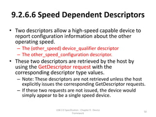 9.2.6.6 Speed Dependent Descriptors
• Two descriptors allow a high-speed capable device to
  report configuration information about the other
  operating speed.
   – The (other_speed) device_qualifier descriptor
   – The other_speed_configuration descriptor.
• These two descriptors are retrieved by the host by
  using the GetDescriptor request with the
  corresponding descriptor type values.
   – Note: These descriptors are not retrieved unless the host
     explicitly issues the corresponding GetDescriptor requests.
   – If these two requests are not issued, the device would
     simply appear to be a single speed device.

                     USB 2.0 Specification - Chapter 9 - Device
                                                                  50
                                    Framework
 