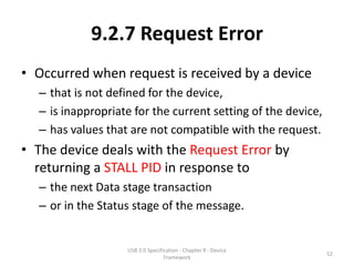 9.2.7 Request Error
• Occurred when request is received by a device
  – that is not defined for the device,
  – is inappropriate for the current setting of the device,
  – has values that are not compatible with the request.
• The device deals with the Request Error by
  returning a STALL PID in response to
  – the next Data stage transaction
  – or in the Status stage of the message.


                   USB 2.0 Specification - Chapter 9 - Device
                                                                52
                                  Framework
 