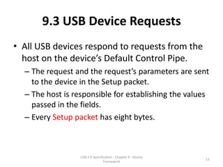 9.3 USB Device Requests
• All USB devices respond to requests from the
  host on the device’s Default Control Pipe.
  – The request and the request’s parameters are sent
    to the device in the Setup packet.
  – The host is responsible for establishing the values
    passed in the fields.
  – Every Setup packet has eight bytes.



                  USB 2.0 Specification - Chapter 9 - Device
                                                               53
                                 Framework
 