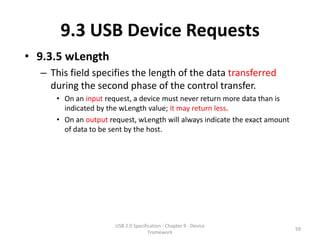 9.3 USB Device Requests
• 9.3.5 wLength
  – This field specifies the length of the data transferred
    during the second phase of the control transfer.
     • On an input request, a device must never return more data than is
       indicated by the wLength value; it may return less.
     • On an output request, wLength will always indicate the exact amount
       of data to be sent by the host.




                      USB 2.0 Specification - Chapter 9 - Device
                                                                             59
                                     Framework
 