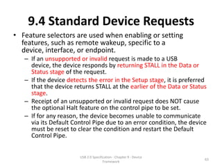 9.4 Standard Device Requests
• Feature selectors are used when enabling or setting
  features, such as remote wakeup, specific to a
  device, interface, or endpoint.
   – If an unsupported or invalid request is made to a USB
     device, the device responds by returning STALL in the Data or
     Status stage of the request.
   – If the device detects the error in the Setup stage, it is preferred
     that the device returns STALL at the earlier of the Data or Status
     stage.
   – Receipt of an unsupported or invalid request does NOT cause
     the optional Halt feature on the control pipe to be set.
   – If for any reason, the device becomes unable to communicate
     via its Default Control Pipe due to an error condition, the device
     must be reset to clear the condition and restart the Default
     Control Pipe.


                        USB 2.0 Specification - Chapter 9 - Device
                                                                       63
                                       Framework
 