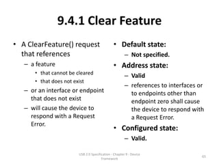 9.4.1 Clear Feature
• A ClearFeature() request                     • Default state:
  that references                                      – Not specified.
   – a feature                                 • Address state:
      • that cannot be cleared
                                                       – Valid
      • that does not exist
                                                       – references to interfaces or
   – or an interface or endpoint                         to endpoints other than
     that does not exist                                 endpoint zero shall cause
   – will cause the device to                            the device to respond with
     respond with a Request                              a Request Error.
     Error.
                                               • Configured state:
                                                       – Valid.

                        USB 2.0 Specification - Chapter 9 - Device
                                                                                   65
                                       Framework
 