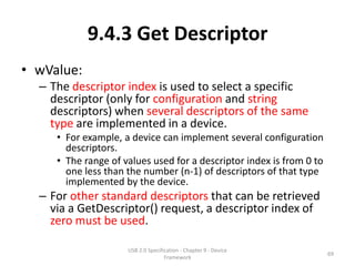 9.4.3 Get Descriptor
• wValue:
  – The descriptor index is used to select a specific
    descriptor (only for configuration and string
    descriptors) when several descriptors of the same
    type are implemented in a device.
     • For example, a device can implement several configuration
       descriptors.
     • The range of values used for a descriptor index is from 0 to
       one less than the number (n-1) of descriptors of that type
       implemented by the device.
  – For other standard descriptors that can be retrieved
    via a GetDescriptor() request, a descriptor index of
    zero must be used.

                     USB 2.0 Specification - Chapter 9 - Device
                                                                      69
                                    Framework
 