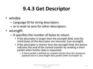 9.4.3 Get Descriptor
• wIndex
  – Language ID for string descriptors
  – or is reset to zero for other descriptors.
• wLength
  – It specifies the number of bytes to return.
     • If the descriptor is longer than the wLength field, only the
       initial bytes of the descriptor are returned. (use wLength)
     • If the descriptor is shorter than the wLength field, the device
       indicates the end of the control transfer by sending a short
       packet when further data is requested.
         – A short packet is defined as a packet shorter than the maximum
           payload size or a zero length data packet (refer to Chapter 5).


                      USB 2.0 Specification - Chapter 9 - Device
                                                                             70
                                     Framework
 