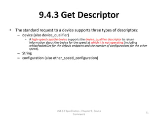 9.4.3 Get Descriptor
• The standard request to a device supports three types of descriptors:
    – device (also device_qualifier)
        • A high-speed capable device supports the device_qualifier descriptor to return
          information about the device for the speed at which it is not operating (including
          wMaxPacketSize for the default endpoint and the number of configurations for the other
          speed).
    – String
    – configuration (also other_speed_configuration)




                              USB 2.0 Specification - Chapter 9 - Device
                                                                                               71
                                             Framework
 