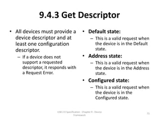 9.4.3 Get Descriptor
• All devices must provide a                  • Default state:
  device descriptor and at                            – This is a valid request when
  least one configuration                               the device is in the Default
  descriptor.                                           state.
   – If a device does not                     • Address state:
     support a requested                              – This is a valid request when
     descriptor, it responds with                       the device is in the Address
     a Request Error.                                   state.
                                              • Configured state:
                                                      – This is a valid request when
                                                        the device is in the
                                                        Configured state.

                       USB 2.0 Specification - Chapter 9 - Device
                                                                                  73
                                      Framework
 