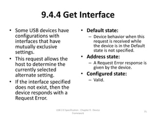 9.4.4 Get Interface
• Some USB devices have                     • Default state:
  configurations with                               – Device behavior when this
  interfaces that have                                request is received while
  mutually exclusive                                  the device is in the Default
  settings.                                           state is not specified.
• This request allows the                   • Address state:
  host to determine the                             – A Request Error response is
                                                      given by the device.
  currently selected
  alternate setting.                        • Configured state:
• If the interface specified                        – Valid.
  does not exist, then the
  device responds with a
  Request Error.
                     USB 2.0 Specification - Chapter 9 - Device
                                                                                 75
                                    Framework
 