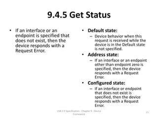9.4.5 Get Status
• If an interface or an                      • Default state:
  endpoint is specified that                         – Device behavior when this
  does not exist, then the                             request is received while the
  device responds with a                               device is in the Default state
  Request Error.                                       is not specified.
                                             • Address state:
                                                     – If an interface or an endpoint
                                                       other than endpoint zero is
                                                       specified, then the device
                                                       responds with a Request
                                                       Error.
                                             • Configured state:
                                                     – If an interface or endpoint
                                                       that does not exist is
                                                       specified, then the device
                                                       responds with a Request
                                                       Error.
                      USB 2.0 Specification - Chapter 9 - Device
                                                                                     77
                                     Framework
 