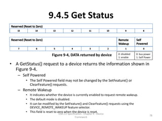 9.4.5 Get Status


                         Figure 9-4, DATA returned by device               0: disabled   0: bus power
                                                                           1: enable     1: Self Power

• A GetStatus() request to a device returns the information shown in
  Figure 9-4.
   – Self Powered
       • The Self Powered field may not be changed by the SetFeature() or
         ClearFeature() requests.
   – Remote Wakeup
       • It indicates whether the device is currently enabled to request remote wakeup.
       • The default mode is disabled.
       • It can be modified by the SetFeature() and ClearFeature() requests using the
         DEVICE_REMOTE_WAKEUP feature selector.
       • This field is reset to zero when the device is reset.
                              USB 2.0 Specification - Chapter 9 - Device
                                                                                                     78
                                             Framework
 