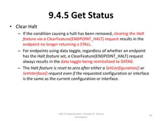 9.4.5 Get Status
• Clear Halt
   – If the condition causing a halt has been removed, clearing the Halt
     feature via a ClearFeature(ENDPOINT_HALT) request results in the
     endpoint no longer returning a STALL.
   – For endpoints using data toggle, regardless of whether an endpoint
     has the Halt feature set, a ClearFeature(ENDPOINT_HALT) request
     always results in the data toggle being reinitialized to DATA0.
   – The Halt feature is reset to zero after either a SetConfiguration() or
     SetInterface() request even if the requested configuration or interface
     is the same as the current configuration or interface.




                         USB 2.0 Specification - Chapter 9 - Device
                                                                               81
                                        Framework
 