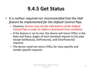 9.4.5 Get Status
• It is neither required nor recommended that the Halt
  feature be implemented for the Default Control Pipe.
   – However, devices may set the Halt feature of the Default
     Control Pipe in order to reflect a functional error condition.
   – If the feature is set to one, the device will return STALL in the
     Data and Status stages of each standard request to the pipe
     except GetStatus(), SetFeature(), and ClearFeature()
     requests.
   – The device need not return STALL for class-specific and
     vendor-specific requests.



                       USB 2.0 Specification - Chapter 9 - Device
                                                                     82
                                      Framework
 