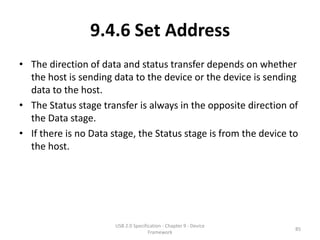 9.4.6 Set Address
• The direction of data and status transfer depends on whether
  the host is sending data to the device or the device is sending
  data to the host.
• The Status stage transfer is always in the opposite direction of
  the Data stage.
• If there is no Data stage, the Status stage is from the device to
  the host.




                       USB 2.0 Specification - Chapter 9 - Device
                                                                    85
                                      Framework
 