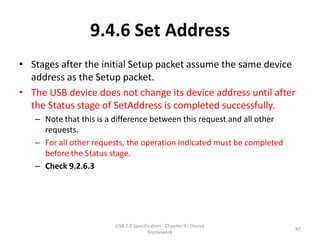 9.4.6 Set Address
• Stages after the initial Setup packet assume the same device
  address as the Setup packet.
• The USB device does not change its device address until after
  the Status stage of SetAddress is completed successfully.
   – Note that this is a difference between this request and all other
     requests.
   – For all other requests, the operation indicated must be completed
     before the Status stage.
   – Check 9.2.6.3




                        USB 2.0 Specification - Chapter 9 - Device
                                                                         87
                                       Framework
 