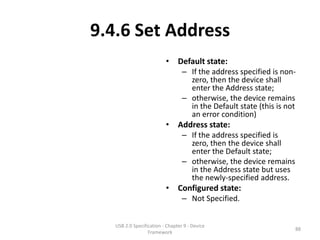 9.4.6 Set Address
                          • Default state:
                                  – If the address specified is non-
                                    zero, then the device shall
                                    enter the Address state;
                                  – otherwise, the device remains
                                    in the Default state (this is not
                                    an error condition)
                          • Address state:
                                  – If the address specified is
                                    zero, then the device shall
                                    enter the Default state;
                                  – otherwise, the device remains
                                    in the Address state but uses
                                    the newly-specified address.
                          • Configured state:
                                  – Not Specified.


   USB 2.0 Specification - Chapter 9 - Device
                                                                    88
                  Framework
 