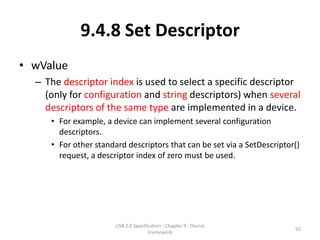 9.4.8 Set Descriptor
• wValue
  – The descriptor index is used to select a specific descriptor
    (only for configuration and string descriptors) when several
    descriptors of the same type are implemented in a device.
     • For example, a device can implement several configuration
       descriptors.
     • For other standard descriptors that can be set via a SetDescriptor()
       request, a descriptor index of zero must be used.




                       USB 2.0 Specification - Chapter 9 - Device
                                                                         92
                                      Framework
 