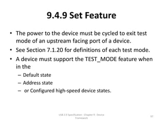 9.4.9 Set Feature
• The power to the device must be cycled to exit test
  mode of an upstream facing port of a device.
• See Section 7.1.20 for definitions of each test mode.
• A device must support the TEST_MODE feature when
  in the
   – Default state
   – Address state
   – or Configured high-speed device states.



                    USB 2.0 Specification - Chapter 9 - Device
                                                                 97
                                   Framework
 