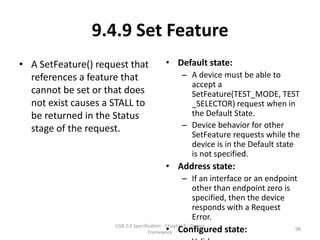 9.4.9 Set Feature
• A SetFeature() request that               • Default state:
  references a feature that                         – A device must be able to
                                                      accept a
  cannot be set or that does                          SetFeature(TEST_MODE, TEST
  not exist causes a STALL to                         _SELECTOR) request when in
  be returned in the Status                           the Default State.
  stage of the request.                             – Device behavior for other
                                                      SetFeature requests while the
                                                      device is in the Default state
                                                      is not specified.
                                            • Address state:
                                                    – If an interface or an endpoint
                                                      other than endpoint zero is
                                                      specified, then the device
                                                      responds with a Request
                                                      Error.
                                            • Configured state:
                     USB 2.0 Specification - Chapter 9 - Device
                                    Framework
                                                                                   98
 