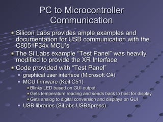 PC to Microcontroller Communication Silicon Labs provides ample examples and documentation for USB communication with the C8051F34x MCU’s The Si Labs example “Test Panel” was heavily modified to provide the XR Interface Code provided with “Test Panel” graphical user interface (Microsoft C#)  MCU firmware (Keil C51) Blinks LED based on GUI output Gets temperature reading and sends back to host for display Gets analog to digital conversion and displays on GUI USB libraries (SiLabs USBXpress) 