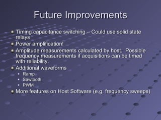 Future Improvements Timing capacitance switching – Could use solid state relays  Power amplification! Amplitude measurements calculated by host.  Possible frequency measurements if acquisitions can be timed with reliability. Additional waveforms Ramp Sawtooth PWM More features on Host Software (e.g. frequency sweeps) 