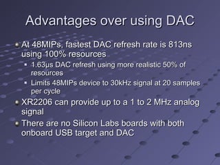 Advantages over using DAC At 48MIPs, fastest DAC refresh rate is 813ns using 100% resources 1.63 µ s DAC refresh using more realistic 50% of resources Limits 48MIPs device to 30kHz signal at 20 samples per cycle XR2206 can provide up to a 1 to 2 MHz analog signal There are no Silicon Labs boards with both onboard USB target and DAC 