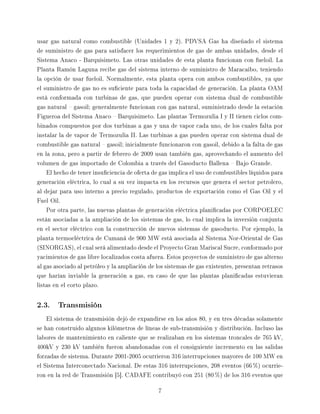 usar gas natural como combustible (Unidades 1 y 2). PDVSA Gas ha diseñado el sistema

de suministro de gas para satisfacer los requerimientos de gas de ambas unidades, desde el

Sistema Anaco - Barquisimeto. Las otras unidades de esta planta funcionan con fueloil. La

Planta Ramón Laguna recibe gas del sistema interno de suministro de Maracaibo, teniendo

la opción de usar fueloil. Normalmente, esta planta opera con ambos combustibles, ya que

el suministro de gas no es suciente para toda la capacidad de generación. La planta OAM

está conformada con turbinas de gas, que pueden operar con sistema dual de combustible

gas natural  gasoil; generalmente funcionan con gas natural, suministrado desde la estación

Figueroa del Sistema Anaco  Barquisimeto. Las plantas Termozulia I y II tienen ciclos com-

binados compuestos por dos turbinas a gas y una de vapor cada uno, de los cuales falta por

instalar la de vapor de Termozulia II. Las turbinas a gas pueden operar con sistema dual de

combustible gas natural  gasoil; inicialmente funcionaron con gasoil, debido a la falta de gas

en la zona, pero a partir de febrero de 2009 usan también gas, aprovechando el aumento del

volumen de gas importado de Colombia a través del Gasoducto Ballena  Bajo Grande.

   El hecho de tener insuciencia de oferta de gas implica el uso de combustibles líquidos para

generación eléctrica, lo cual a su vez impacta en los recursos que genera el sector petrolero,

al dejar para uso interno a precio regulado, productos de exportación como el Gas Oil y el

Fuel Oil.

   Por otra parte, las nuevas plantas de generación eléctrica planicadas por CORPOELEC

están asociadas a la ampliación de los sistemas de gas, lo cual implica la inversión conjunta

en el sector eléctrico con la construcción de nuevos sistemas de gasoducto. Por ejemplo, la

planta termoeléctrica de Cumaná de 900 MW está asociada al Sistema Nor-Oriental de Gas

(SINORGAS), el cual será alimentado desde el Proyecto Gran Mariscal Sucre, conformado por

yacimientos de gas libre localizados costa afuera. Estos proyectos de suministro de gas alterno

al gas asociado al petróleo y la ampliación de los sistemas de gas existentes, presentan retrasos

que harían inviable la generación a gas, en caso de que las plantas planicadas estuvieran

listas en el corto plazo.



2.3. Transmisión
   El sistema de transmisión dejó de expandirse en los años 80, y en tres décadas solamente

se han construido algunos kilómetros de líneas de sub-transmisión y distribución. Incluso las

labores de mantenimiento en caliente que se realizaban en los sistemas troncales de 765 kV,

400kV y 230 kV también fueron abandonadas con el consiguiente incremento en las salidas

forzadas de sistema. Durante 2001-2005 ocurrieron 316 interrupciones mayores de 100 MW en

el Sistema Interconectado Nacional. De estas 316 interrupciones, 208 eventos (66 %) ocurrie-

ron en la red de Transmisión [5]. CADAFE contribuyó con 251 (80 %) de los 316 eventos que


                                               7
 