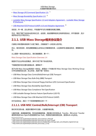 USB Mass Storage
洢Ļ֪ʶ
? Mass Storage UFI Command Specification 1.0
? Mass Storage Bootability Specification 1.0

5

6

? Lockable Mass Storage Specification 1.0 and Adopters Agreement - Lockable Mass Storage
7
IP Disclosure
? USB Attached SCSI Protocol (UASP) v1.0 and Adopters Agreement

8

˵ʵզһôЭ飬֪¿²ܿ⡣
ȴ˽ЩЭĹϵ֮󣬻֣ᷢʵҪرעоЭ飬Ǻܶ࣬
ܶЭԲ̫ġ

2.1.1. USB Mass StorageЭ
ٵöϵͳи˽󣬲ܼһĿ
ԣǵĿģҪ㶮ôЭ֮䶼ɶϵԼдUĻҪЩЭ
顣
һЭϣǾܿһ
Mass Storage Class Specification Overview 1.4
ǶôЭĸн˸ЭĹϵ
ͰеҪժ£
USB Mass StorageصһЩЭ飬һUSB Mass Storage Class Working Group
(CWG)֯ģһЩЭ飺
? USB Mass Storage Class Control/Bulk/Interrupt (CBI) Transport
? USB Mass Storage Class Bulk-Only (BBB) Transport
? USB Mass Storage Class Universal Floppy Interface (UFI) Command Specification
? USB Mass Storage Class Bootability Specification
? USB Mass Storage Class Compliance Test Specification
? USB Lockable Storage Devices Feature Specification (LSD FS)
? USB Mass Storage Class USB Attached SCSI Protocol (UASP)
ЩЭ飬һļ򵥽ͺͷһ£

2.1.1.1. USB MSC Control/Bulk/Interrupt (CBI) Transport
עỤνMSC豸洢豸
U̵Ĺܣݴ洢Ӧݴ䣬õUSBеBulk TransferControl Transfer
Class-SpecificϢClear StallϢBulk-onlyЭ顣
5

http://www.usb.org/developers/devclass_docs/usbmass-ufi10.pdf
http://www.usb.org/developers/devclass_docs/usb_msc_boot_1.0.pdf
7
http://www.usb.org/developers/devclass_docs/Lockable_Mass_Storage_Spec_and_Adopters_Agreement.zip
8
http://www.usb.org/developers/devclass_docs/uasp_1_0.zip
6

10

 