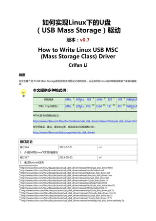 如何实现Linux下的U盘
（USB Mass Storage）驱动
版本：v0.7

How to Write Linux USB MSC
(Mass Storage Class) Driver
Crifan Li
摘要
本文主要介绍了USB Mass Storage的相关的各种协议之间的关系，以及如何在Linux的USB驱动框架下实现U盘驱
动

本文提供多种格式供：
在线阅读

HTML

1

下载（7zip压缩包）

HTML

8

HTMLs

PDF

3

HTMLs

PDF

10

2

9

CHM

4

CHM

11

TXT

5

TXT

12

RTF

6

RTF

13

WEBHELP
7

WEBHELP
14

HTML版本的在线地址为：
http://www.crifan.com/files/doc/docbook/usb_disk_driver/release/html/usb_disk_driver.html
有任何意见，建议，提交bug等，都欢迎去讨论组发帖讨论：
http://www.crifan.com/bbs/categories/usb_disk_driver/

修订历史
修订 0.4

2011-07-01

crl

2013-09-05

crl

1. 介绍如何在Linux下实现U盘驱动
修订 0.7
1. 通过Docbook发布
1

http://www.crifan.com/files/doc/docbook/usb_disk_driver/release/html/usb_disk_driver.html
http://www.crifan.com/files/doc/docbook/usb_disk_driver/release/htmls/index.html
3
http://www.crifan.com/files/doc/docbook/usb_disk_driver/release/pdf/usb_disk_driver.pdf
4
http://www.crifan.com/files/doc/docbook/usb_disk_driver/release/chm/usb_disk_driver.chm
5
http://www.crifan.com/files/doc/docbook/usb_disk_driver/release/txt/usb_disk_driver.txt
6
http://www.crifan.com/files/doc/docbook/usb_disk_driver/release/rtf/usb_disk_driver.rtf
7
http://www.crifan.com/files/doc/docbook/usb_disk_driver/release/webhelp/index.html
8
http://www.crifan.com/files/doc/docbook/usb_disk_driver/release/html/usb_disk_driver.html.7z
9
http://www.crifan.com/files/doc/docbook/usb_disk_driver/release/htmls/index.html.7z
10
http://www.crifan.com/files/doc/docbook/usb_disk_driver/release/pdf/usb_disk_driver.pdf.7z
11
http://www.crifan.com/files/doc/docbook/usb_disk_driver/release/chm/usb_disk_driver.chm.7z
12
http://www.crifan.com/files/doc/docbook/usb_disk_driver/release/txt/usb_disk_driver.txt.7z
13
http://www.crifan.com/files/doc/docbook/usb_disk_driver/release/rtf/usb_disk_driver.rtf.7z
14
http://www.crifan.com/files/doc/docbook/usb_disk_driver/release/webhelp/usb_disk_driver.webhelp.7z
2

 