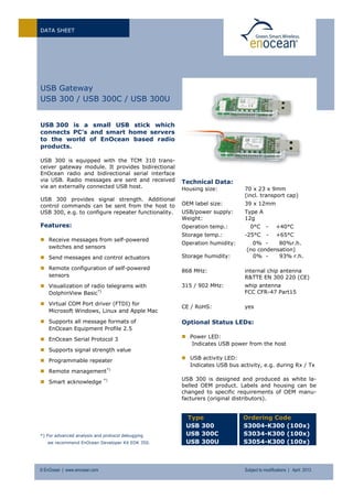 DATA SHEET
© EnOcean | www.enocean.com Subject to modifications | April 2013
USB Gateway
USB 300 / USB 300C / USB 300U
USB 300 is a small USB stick which
connects PC’s and smart home servers
to the world of EnOcean based radio
products.
USB 300 is equipped with the TCM 310 trans-
ceiver gateway module. It provides bidirectional
EnOcean radio and bidirectional serial interface
via USB. Radio messages are sent and received
via an externally connected USB host.
USB 300 provides signal strength. Additional
control commands can be sent from the host to
USB 300, e.g. to configure repeater functionality.
Features:
 Receive messages from self-powered
switches and sensors
 Send messages and control actuators
 Remote configuration of self-powered
sensors
 Visualization of radio telegrams with
DolphinView Basic*)
 Virtual COM Port driver (FTDI) for
Microsoft Windows, Linux and Apple Mac
 Supports all message formats of
EnOcean Equipment Profile 2.5
 EnOcean Serial Protocol 3
 Supports signal strength value
 Programmable repeater
 Remote management*)
 Smart acknowledge *)
*) For advanced analysis and protocol debugging
we recommend EnOcean Developer Kit EDK 350.
Technical Data:
Housing size: 70 x 23 x 9mm
(incl. transport cap)
OEM label size: 39 x 12mm
USB/power supply: Type A
Weight: 12g
Operation temp.: 0°C - +40°C
Storage temp.: -25°C - +65°C
Operation humidity: 0% - 80%r.h.
(no condensation)
Storage humidity: 0% - 93% r.h.
868 MHz: internal chip antenna
R&TTE EN 300 220 (CE)
315 / 902 MHz: whip antenna
FCC CFR-47 Part15
CE / RoHS: yes
Optional Status LEDs:
 Power LED:
Indicates USB power from the host
 USB activity LED:
Indicates USB bus activity, e.g. during Rx / Tx
USB 300 is designed and produced as white la-
belled OEM product. Labels and housing can be
changed to specific requirements of OEM manu-
facturers (original distributors).
Type
USB 300
USB 300C
USB 300U
Ordering Code
S3004-K300 (100x)
S3034-K300 (100x)
S3054-K300 (100x)
 
