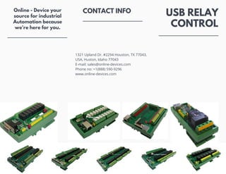 CONTACT INFO USB RELAY
CONTROL
Online - Device your
source for industrial
Automation because
we're here for you.
1321 Upland Dr. #2294 Houston, TX 77043,
USA, Huston, Idaho 77043
E-mail: sales@online-devices.com
Phone no: +1(888) 590-9296
www.online-devices.com
 