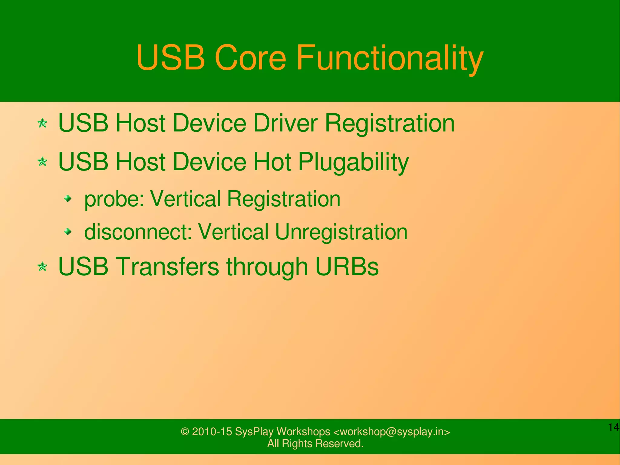 14© 2010-15 SysPlay Workshops <workshop@sysplay.in>
All Rights Reserved.
USB Core Functionality
USB Host Device Driver Registration
USB Host Device Hot Plugability
probe: Vertical Registration
disconnect: Vertical Unregistration
USB Transfers through URBs
 