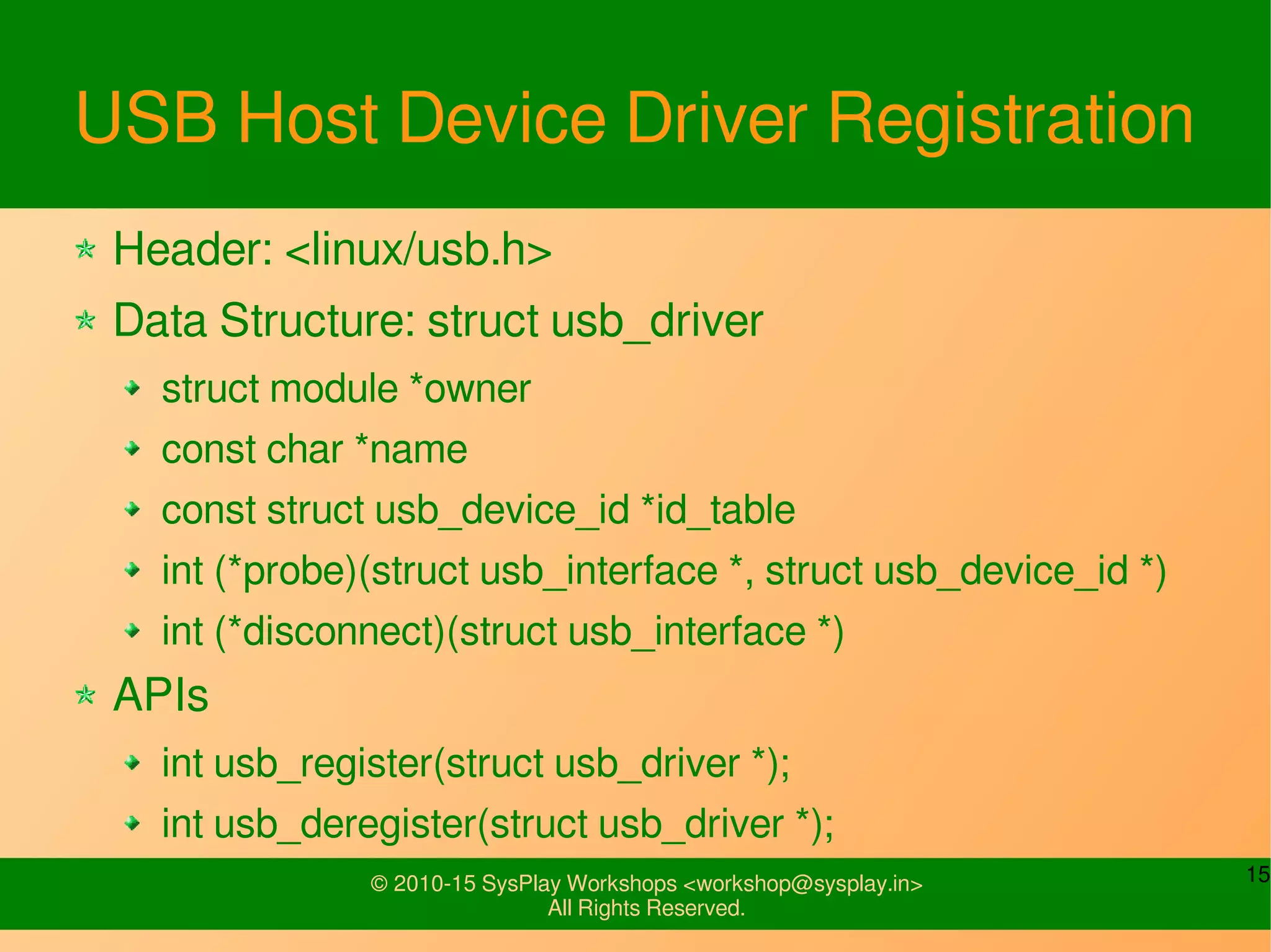 15© 2010-15 SysPlay Workshops <workshop@sysplay.in>
All Rights Reserved.
USB Host Device Driver Registration
Header: <linux/usb.h>
Data Structure: struct usb_driver
struct module *owner
const char *name
const struct usb_device_id *id_table
int (*probe)(struct usb_interface *, struct usb_device_id *)
int (*disconnect)(struct usb_interface *)
APIs
int usb_register(struct usb_driver *);
int usb_deregister(struct usb_driver *);
 