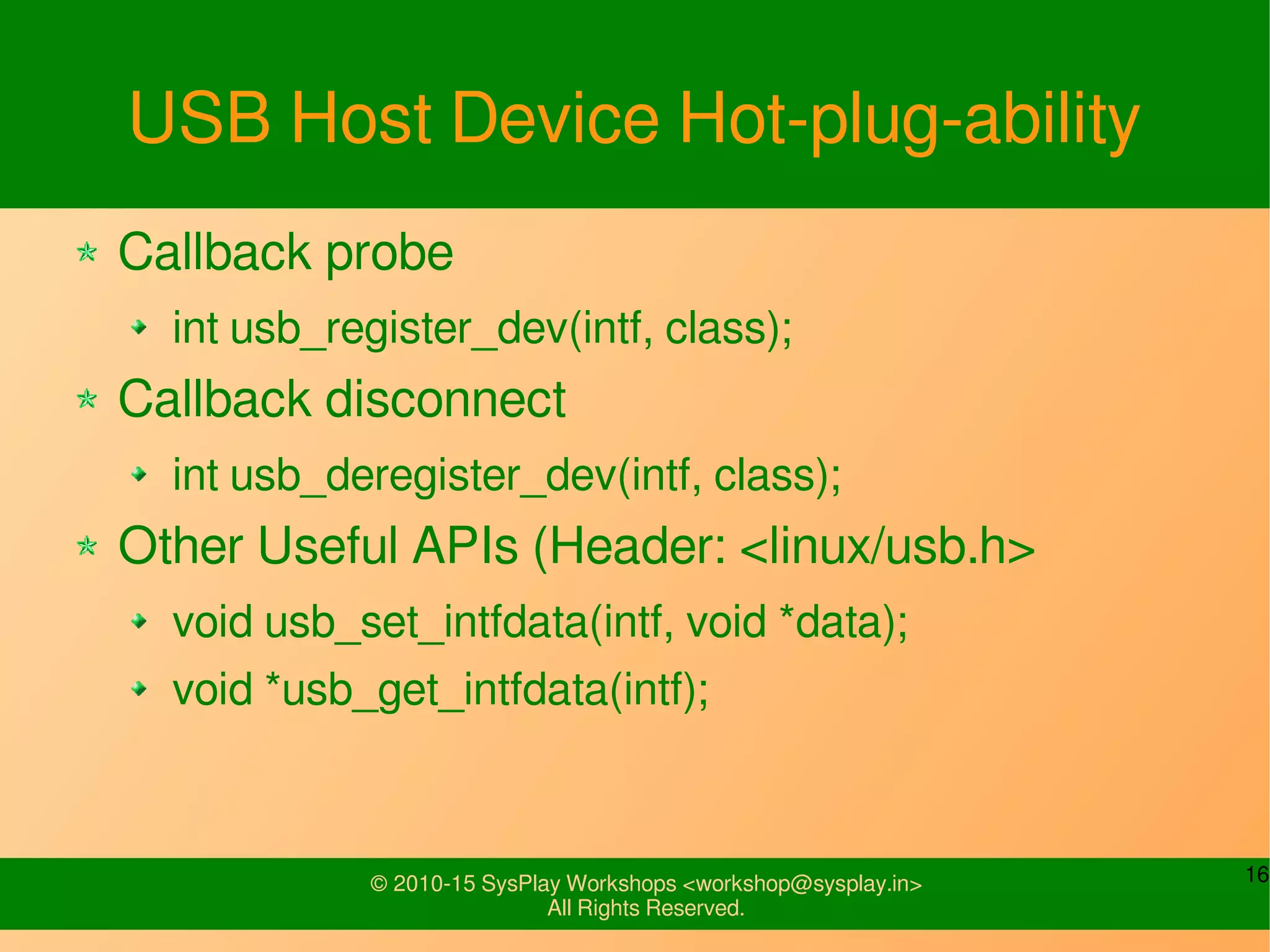 16© 2010-15 SysPlay Workshops <workshop@sysplay.in>
All Rights Reserved.
USB Host Device Hot-plug-ability
Callback probe
int usb_register_dev(intf, class);
Callback disconnect
int usb_deregister_dev(intf, class);
Other Useful APIs (Header: <linux/usb.h>
void usb_set_intfdata(intf, void *data);
void *usb_get_intfdata(intf);
 