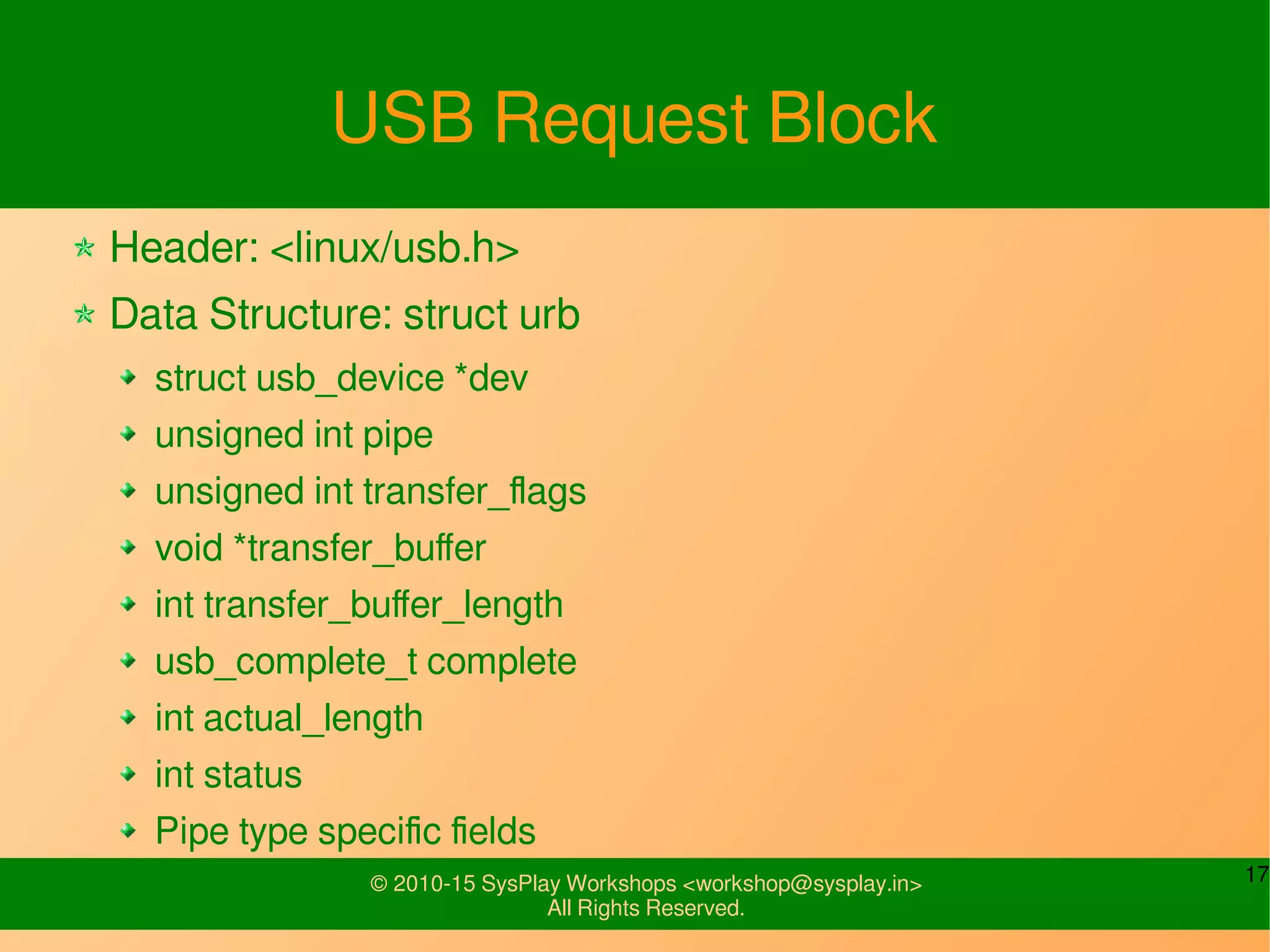 17© 2010-15 SysPlay Workshops <workshop@sysplay.in>
All Rights Reserved.
USB Request Block
Header: <linux/usb.h>
Data Structure: struct urb
struct usb_device *dev
unsigned int pipe
unsigned int transfer_flags
void *transfer_buffer
int transfer_buffer_length
usb_complete_t complete
int actual_length
int status
Pipe type specific fields
 