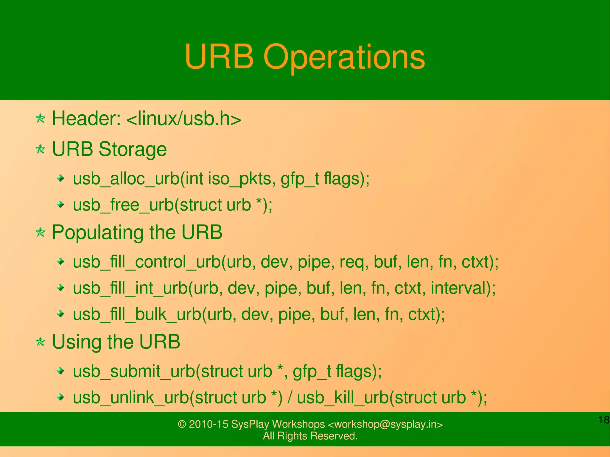 18© 2010-15 SysPlay Workshops <workshop@sysplay.in>
All Rights Reserved.
URB Operations
Header: <linux/usb.h>
URB Storage
usb_alloc_urb(int iso_pkts, gfp_t flags);
usb_free_urb(struct urb *);
Populating the URB
usb_fill_control_urb(urb, dev, pipe, req, buf, len, fn, ctxt);
usb_fill_int_urb(urb, dev, pipe, buf, len, fn, ctxt, interval);
usb_fill_bulk_urb(urb, dev, pipe, buf, len, fn, ctxt);
Using the URB
usb_submit_urb(struct urb *, gfp_t flags);
usb_unlink_urb(struct urb *) / usb_kill_urb(struct urb *);
 