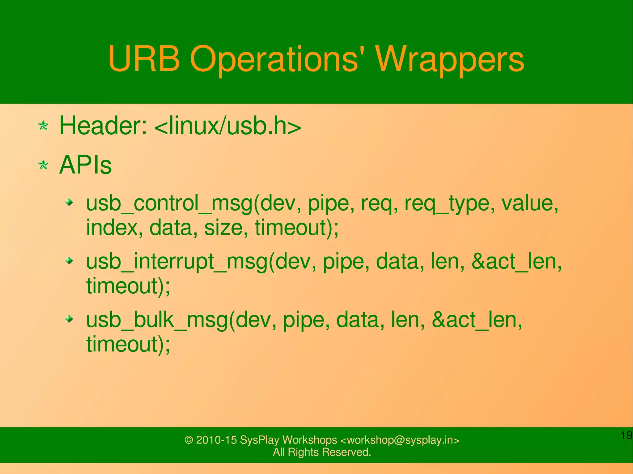 19© 2010-15 SysPlay Workshops <workshop@sysplay.in>
All Rights Reserved.
URB Operations' Wrappers
Header: <linux/usb.h>
APIs
usb_control_msg(dev, pipe, req, req_type, value,
index, data, size, timeout);
usb_interrupt_msg(dev, pipe, data, len, &act_len,
timeout);
usb_bulk_msg(dev, pipe, data, len, &act_len,
timeout);
 
