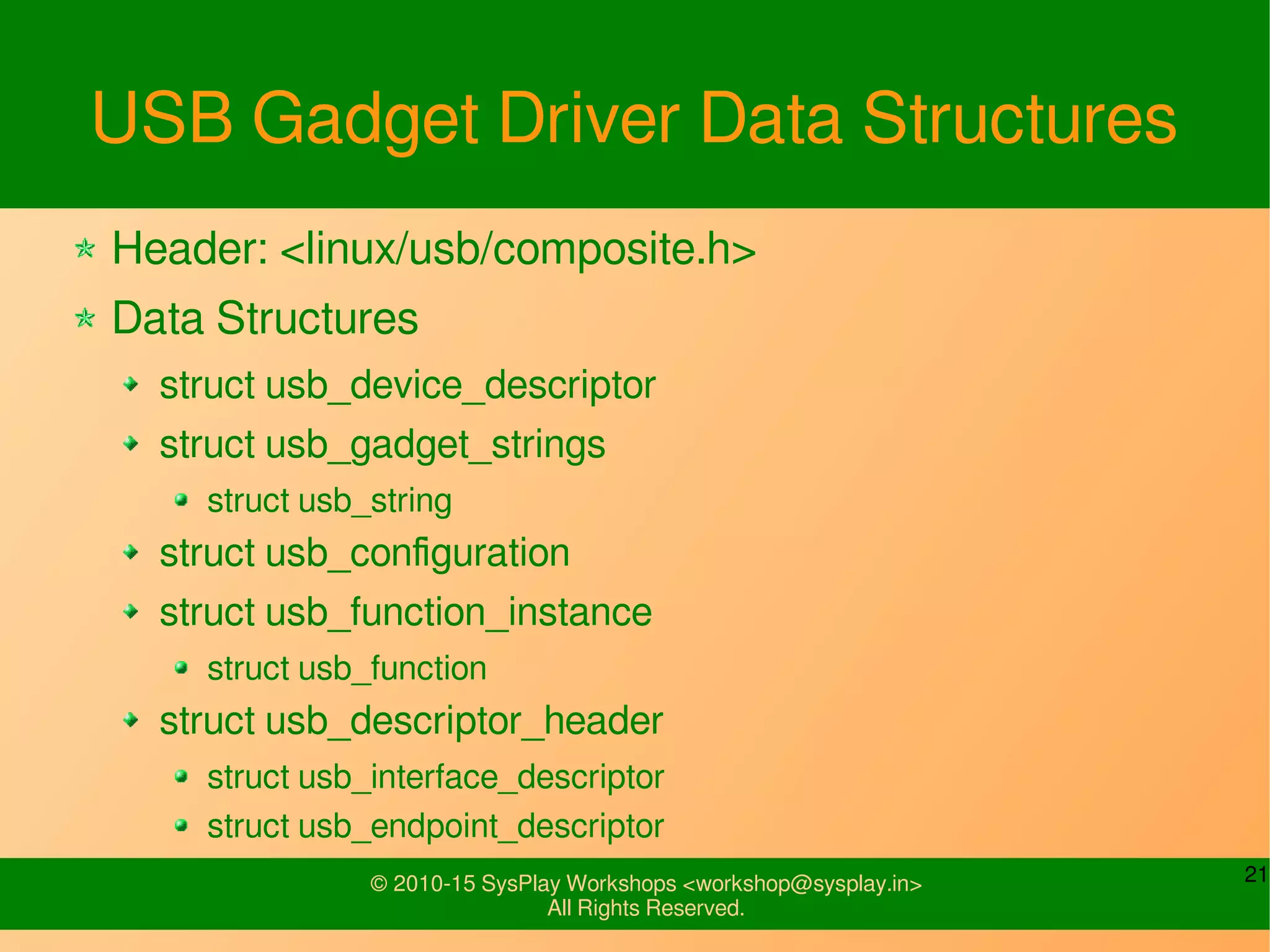 21© 2010-15 SysPlay Workshops <workshop@sysplay.in>
All Rights Reserved.
USB Gadget Data Structures
Header: <linux/usb/composite.h>
Data Structures
struct usb_device_descriptor
struct usb_gadget_strings
struct usb_string
struct usb_configuration
struct usb_descriptor_header
struct usb_interface_descriptor
struct usb_endpoint_descriptor
 